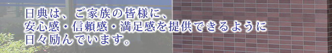 日典は、ご家族の皆様に、安心感・信頼感・満足感を提供できるように日々励んでいます。