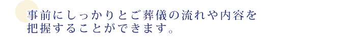 事前にしっかりとご葬儀の流れや内容を把握することができます。