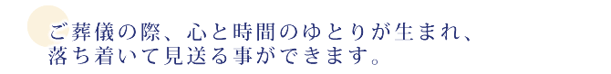 ご葬儀の際、心と時間のゆとりが生まれ、落ち着いて見送る事ができます。