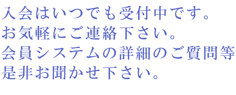 入会はいつでも受付中です。お気軽にご連絡下さい。会員システムの詳細のご質問等是非お聞かせ下さい。