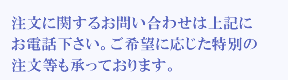 24時間365日いつでもお電話下さい。ご希望に応じた特別の注文等もお承りしております。